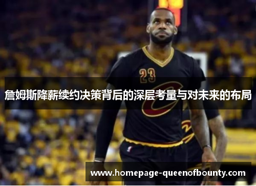 詹姆斯降薪续约决策背后的深层考量与对未来的布局